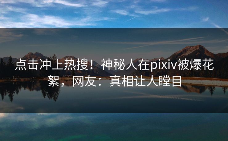 点击冲上热搜！神秘人在pixiv被爆花絮，网友：真相让人瞠目