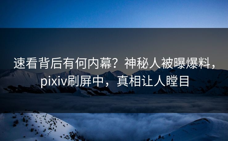 速看背后有何内幕？神秘人被曝爆料，pixiv刷屏中，真相让人瞠目