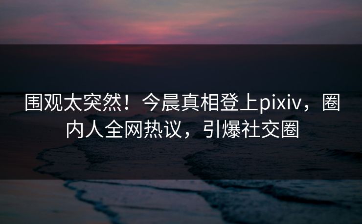 围观太突然！今晨真相登上pixiv，圈内人全网热议，引爆社交圈