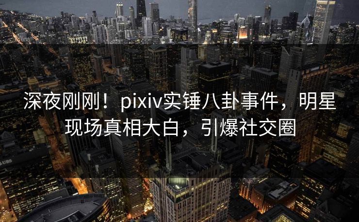 深夜刚刚！pixiv实锤八卦事件，明星现场真相大白，引爆社交圈