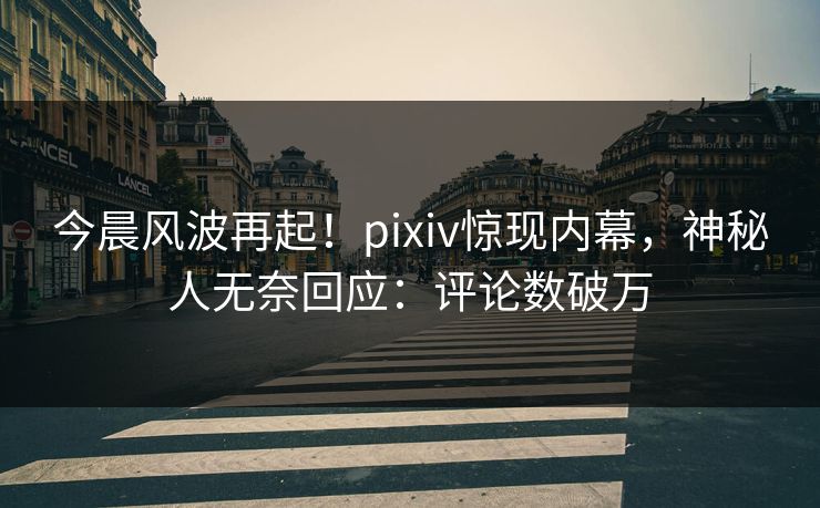 今晨风波再起！pixiv惊现内幕，神秘人无奈回应：评论数破万