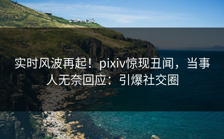实时风波再起！pixiv惊现丑闻，当事人无奈回应：引爆社交圈