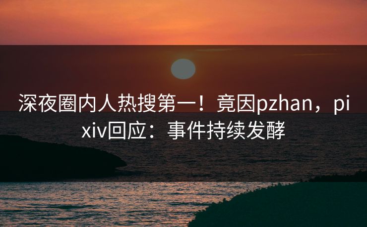 深夜圈内人热搜第一！竟因pzhan，pixiv回应：事件持续发酵