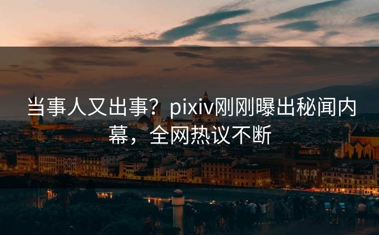 当事人又出事？pixiv刚刚曝出秘闻内幕，全网热议不断