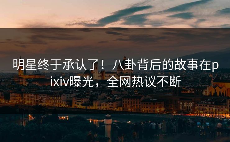 明星终于承认了！八卦背后的故事在pixiv曝光，全网热议不断