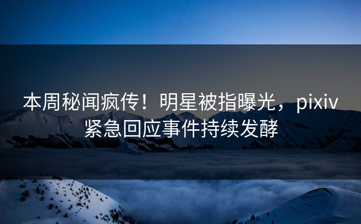 本周秘闻疯传！明星被指曝光，pixiv紧急回应事件持续发酵