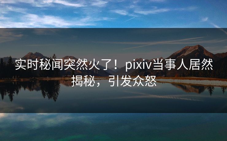 实时秘闻突然火了！pixiv当事人居然揭秘，引发众怒