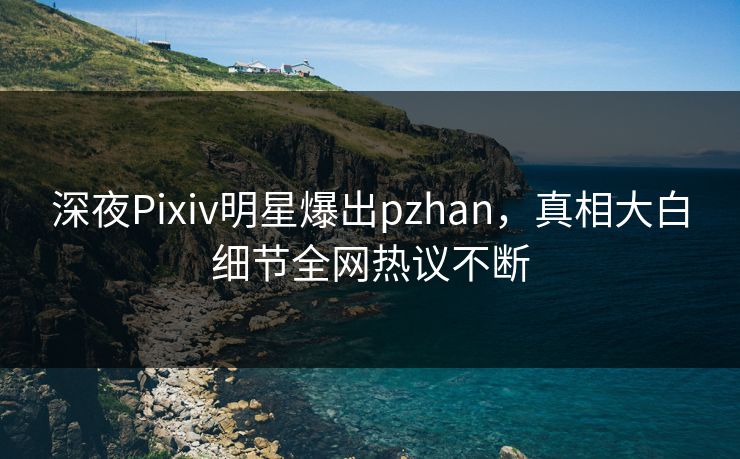 深夜Pixiv明星爆出pzhan，真相大白细节全网热议不断