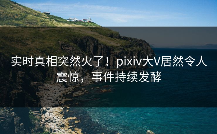 实时真相突然火了！pixiv大V居然令人震惊，事件持续发酵