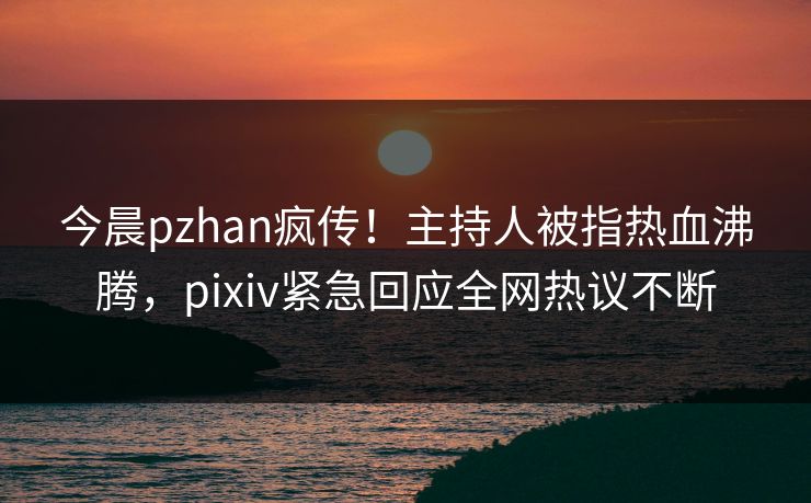今晨pzhan疯传！主持人被指热血沸腾，pixiv紧急回应全网热议不断