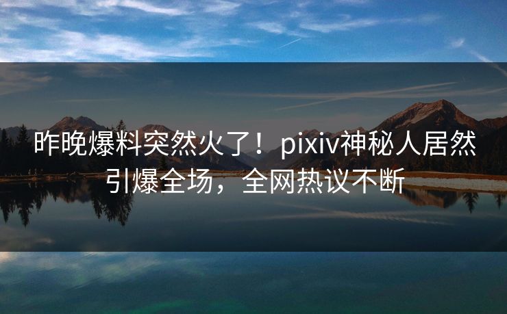 昨晚爆料突然火了！pixiv神秘人居然引爆全场，全网热议不断