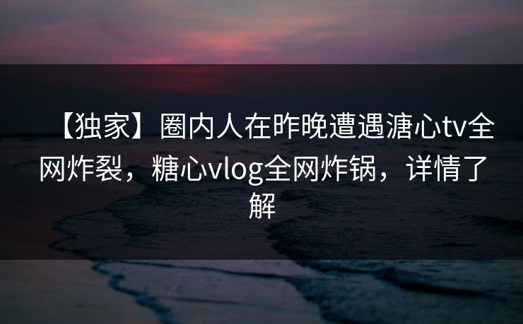 【独家】圈内人在昨晚遭遇溏心tv全网炸裂，糖心vlog全网炸锅，详情了解