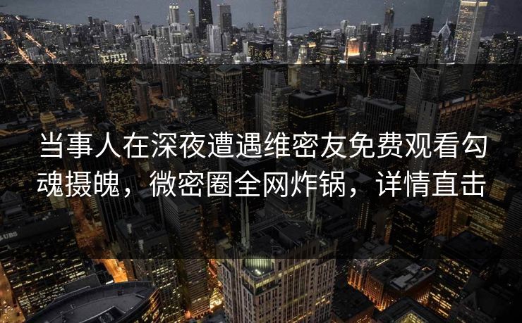 当事人在深夜遭遇维密友免费观看勾魂摄魄，微密圈全网炸锅，详情直击