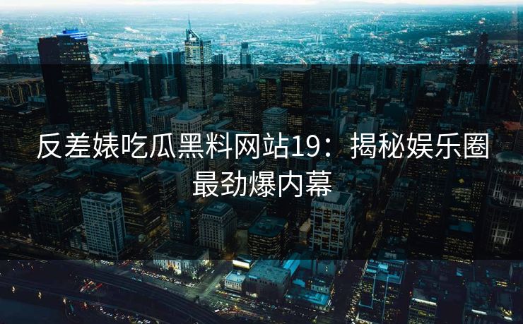 反差婊吃瓜黑料网站19：揭秘娱乐圈最劲爆内幕