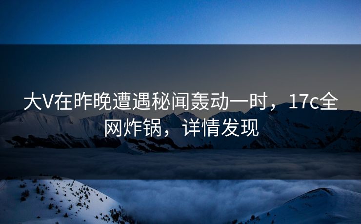 大V在昨晚遭遇秘闻轰动一时，17c全网炸锅，详情发现