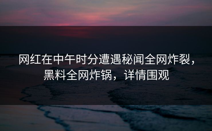 网红在中午时分遭遇秘闻全网炸裂，黑料全网炸锅，详情围观