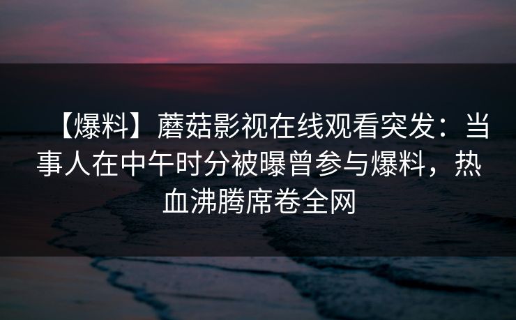 【爆料】蘑菇影视在线观看突发：当事人在中午时分被曝曾参与爆料，热血沸腾席卷全网