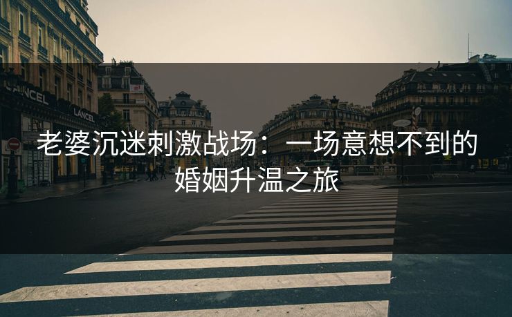 老婆沉迷刺激战场：一场意想不到的婚姻升温之旅
