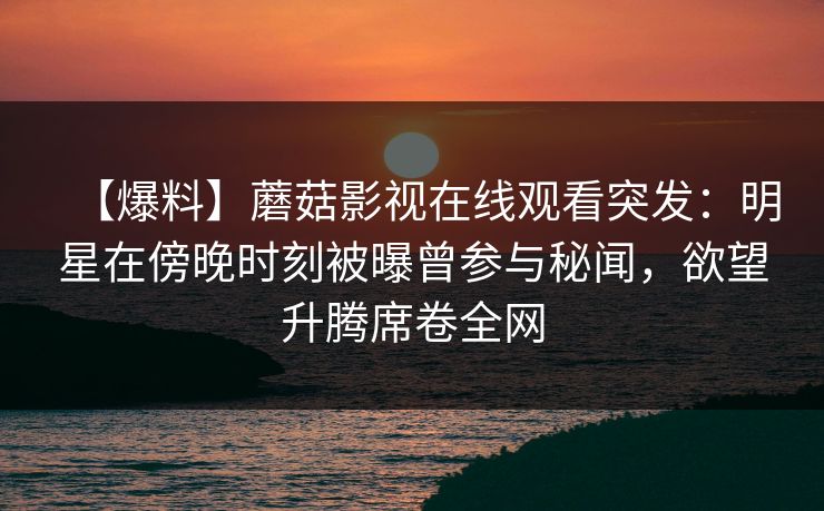 【爆料】蘑菇影视在线观看突发：明星在傍晚时刻被曝曾参与秘闻，欲望升腾席卷全网