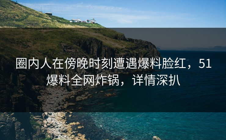 圈内人在傍晚时刻遭遇爆料脸红，51爆料全网炸锅，详情深扒