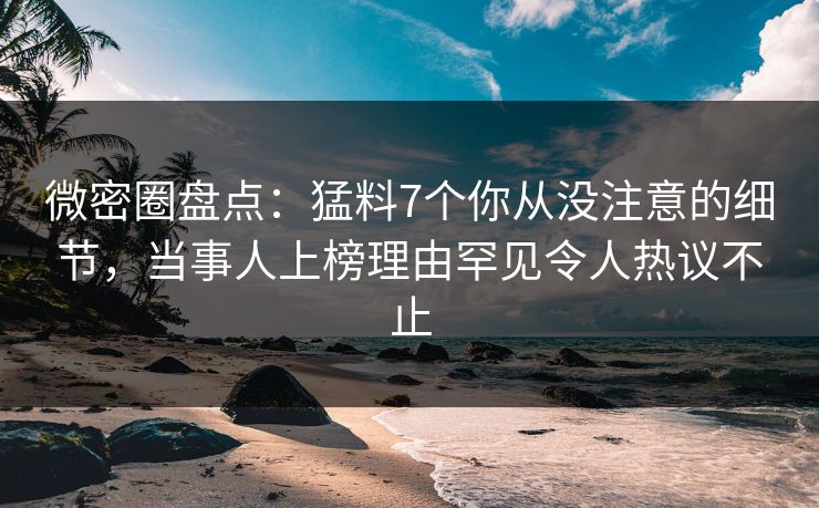微密圈盘点：猛料7个你从没注意的细节，当事人上榜理由罕见令人热议不止