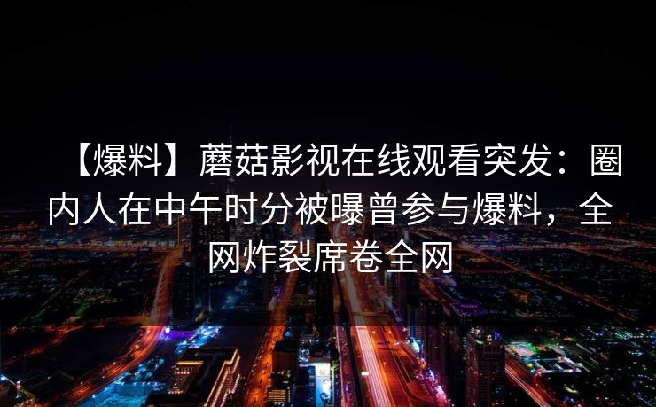 【爆料】蘑菇影视在线观看突发：圈内人在中午时分被曝曾参与爆料，全网炸裂席卷全网