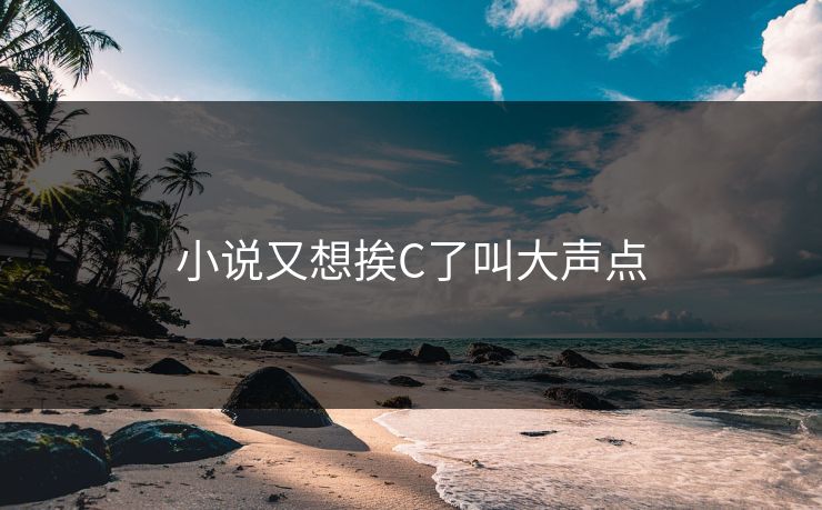 小说又想挨C了叫大声点 小说又想挨C了叫大声点