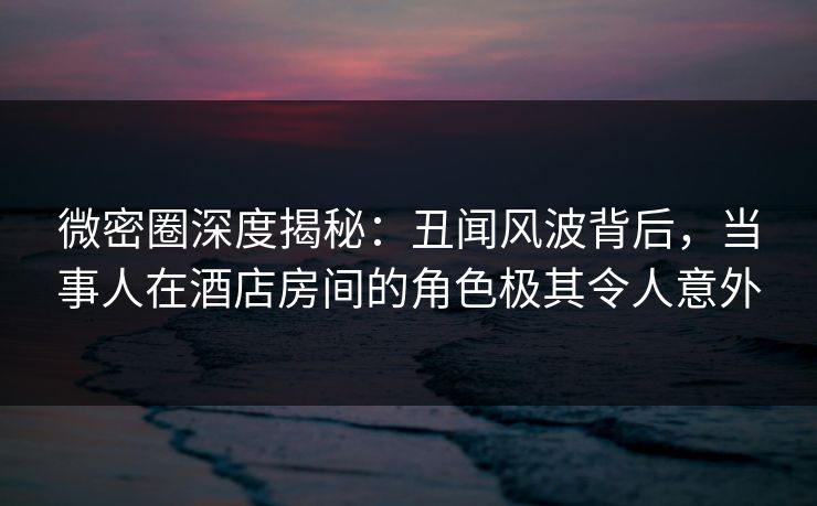 微密圈深度揭秘：丑闻风波背后，当事人在酒店房间的角色极其令人意外