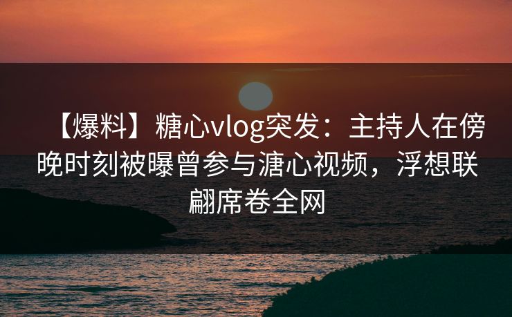 【爆料】糖心vlog突发：主持人在傍晚时刻被曝曾参与溏心视频，浮想联翩席卷全网