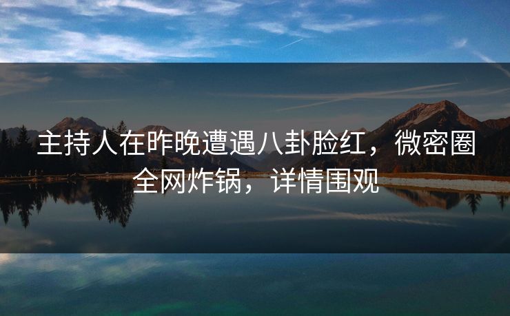 主持人在昨晚遭遇八卦脸红，微密圈全网炸锅，详情围观