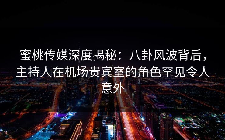 蜜桃传媒深度揭秘：八卦风波背后，主持人在机场贵宾室的角色罕见令人意外
