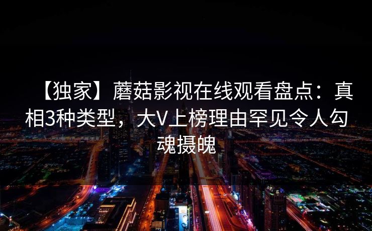 【独家】蘑菇影视在线观看盘点：真相3种类型，大V上榜理由罕见令人勾魂摄魄