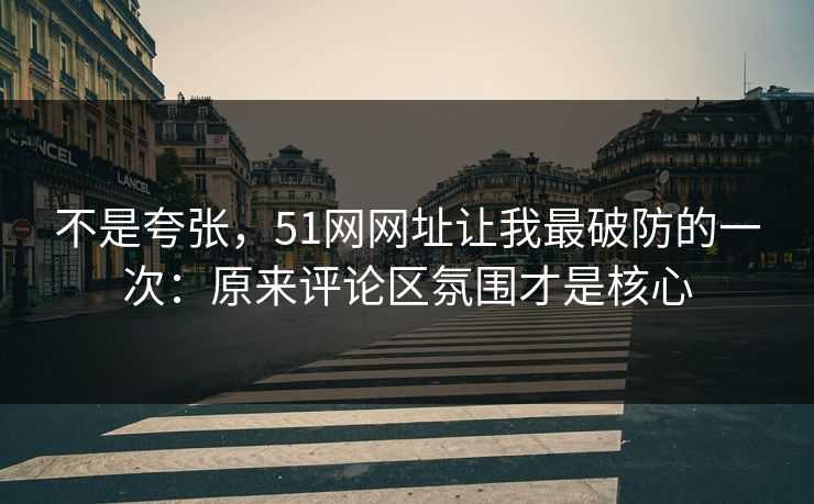 不是夸张，51网网址让我最破防的一次：原来评论区氛围才是核心
