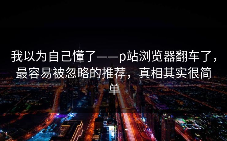 我以为自己懂了——p站浏览器翻车了，最容易被忽略的推荐，真相其实很简单