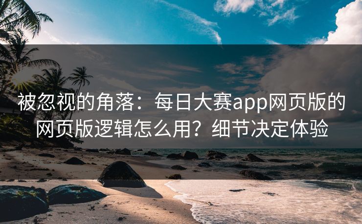 被忽视的角落：每日大赛app网页版的网页版逻辑怎么用？细节决定体验