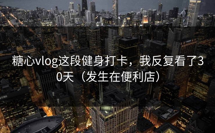糖心vlog这段健身打卡，我反复看了30天（发生在便利店）