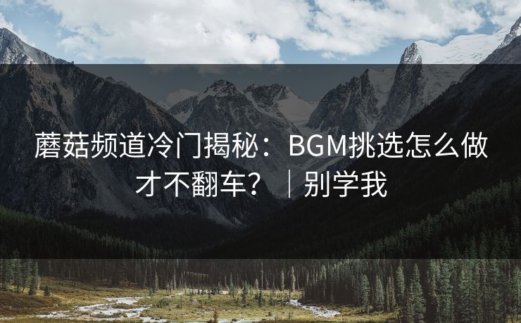 蘑菇频道冷门揭秘：BGM挑选怎么做才不翻车？｜别学我