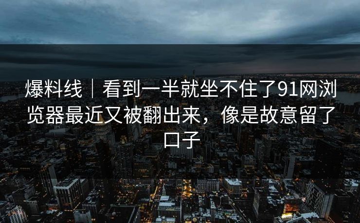 爆料线｜看到一半就坐不住了91网浏览器最近又被翻出来，像是故意留了口子