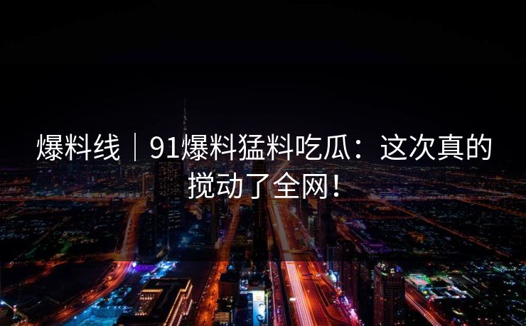 爆料线｜91爆料猛料吃瓜：这次真的搅动了全网！